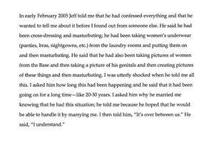 in early February 2005 Jeff told me that he had confessed everything and that he wanted to tell me about it before I found out from someone else. He said he had been cross dressing and masturbating; he had been taking women’s underwear (panties, bras, nightgowns, etc.) from the laundry rooms and putting them on and then masturbating. He said that he had also been taking pictures of women from the base and then taking a picture of his genitals and then creating pictures of these things and then masturbating. I was utterly shocked when he told me all this. I asked him how long this had been happening and he said that it had been going on for a long time – like 20-30 years. I asked him why he married me knowing that he had this situation; and he told me because he hoped that he would be able to handle it by marrying me. I then told him, ‘It’s over between us.’ He said, ‘I understand.’”