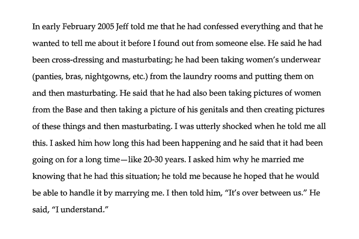 in early February 2005 Jeff told me that he had confessed everything and that he wanted to tell me about it before I found out from someone else. He said he had been cross dressing and masturbating; he had been taking women’s underwear (panties, bras, nightgowns, etc.) from the laundry rooms and putting them on and then masturbating. He said that he had also been taking pictures of women from the base and then taking a picture of his genitals and then creating pictures of these things and then masturbating. I was utterly shocked when he told me all this. I asked him how long this had been happening and he said that it had been going on for a long time – like 20-30 years. I asked him why he married me knowing that he had this situation; and he told me because he hoped that he would be able to handle it by marrying me. I then told him, ‘It’s over between us.’ He said, ‘I understand.’”
